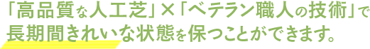 「高品質な人工芝」×「ベテラン職人の技術」で長期間きれいな状態を保つことができます。