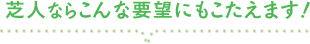 芝人ならこんな要望にもこたえます！