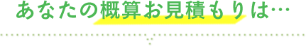 あなたの概算お見積りは・・・