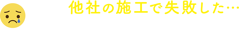 過去に他社の施工で失敗した…という方もご安心ください！