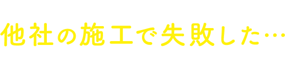 過去に他社の施工で失敗した…という方もご安心ください！